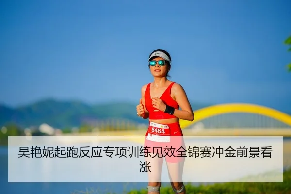 吴艳妮起跑反应专项训练见效全锦赛冲金前景看涨
